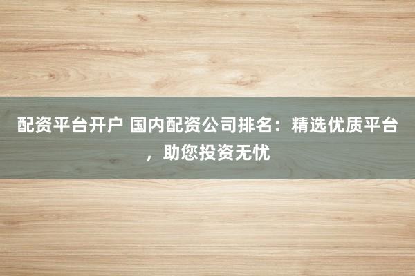 配资平台开户 国内配资公司排名：精选优质平台，助您投资无忧
