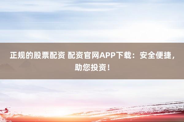 正规的股票配资 配资官网APP下载：安全便捷，助您投资！