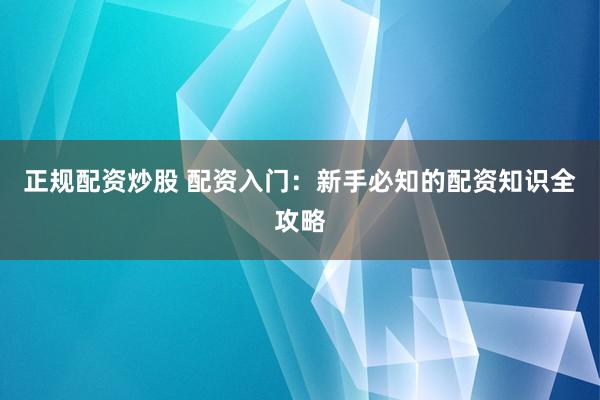 正规配资炒股 配资入门：新手必知的配资知识全攻略