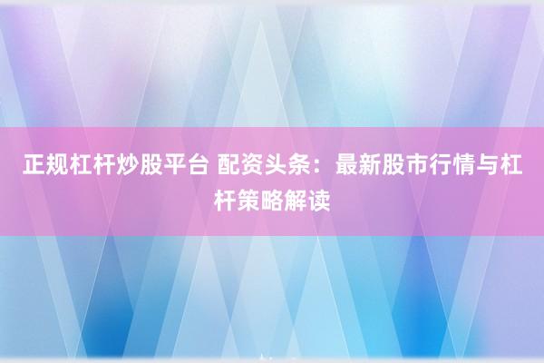 正规杠杆炒股平台 配资头条：最新股市行情与杠杆策略解读
