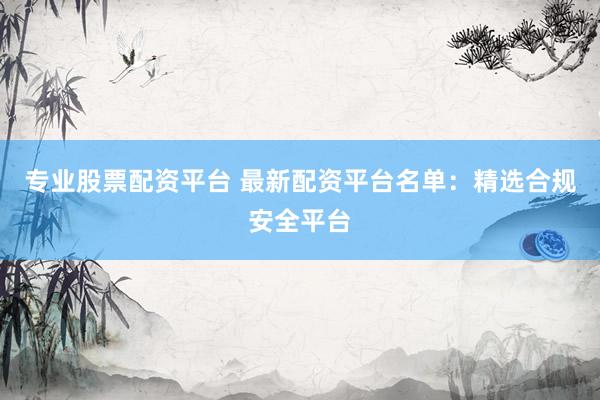 专业股票配资平台 最新配资平台名单：精选合规安全平台