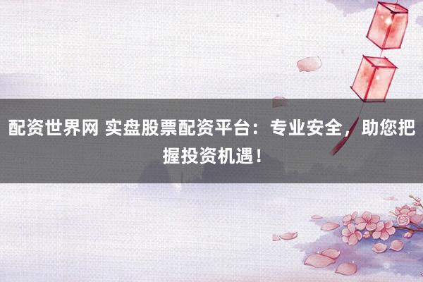 配资世界网 实盘股票配资平台：专业安全，助您把握投资机遇！