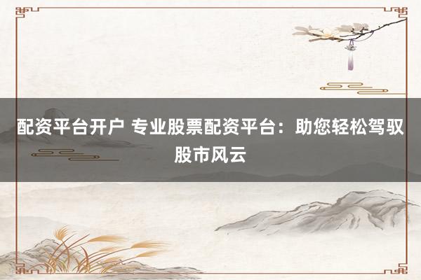 配资平台开户 专业股票配资平台：助您轻松驾驭股市风云