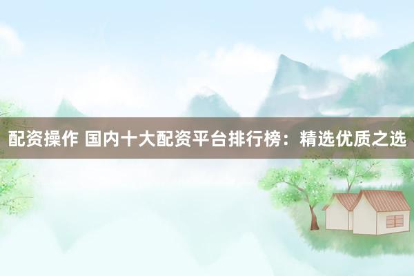 配资操作 国内十大配资平台排行榜：精选优质之选