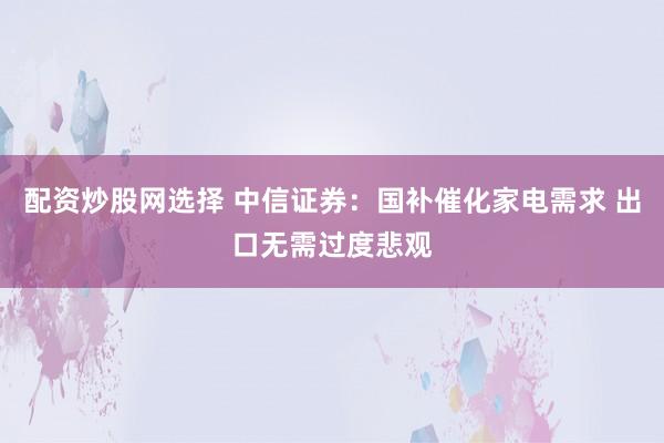 配资炒股网选择 中信证券：国补催化家电需求 出口无需过度悲观