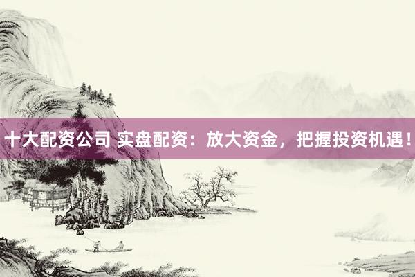 十大配资公司 实盘配资：放大资金，把握投资机遇！