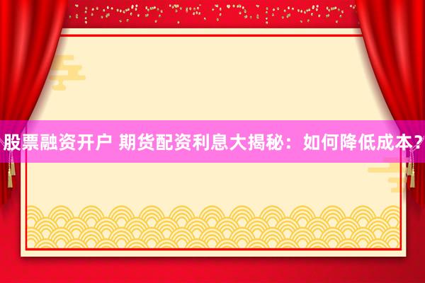 股票融资开户 期货配资利息大揭秘：如何降低成本？