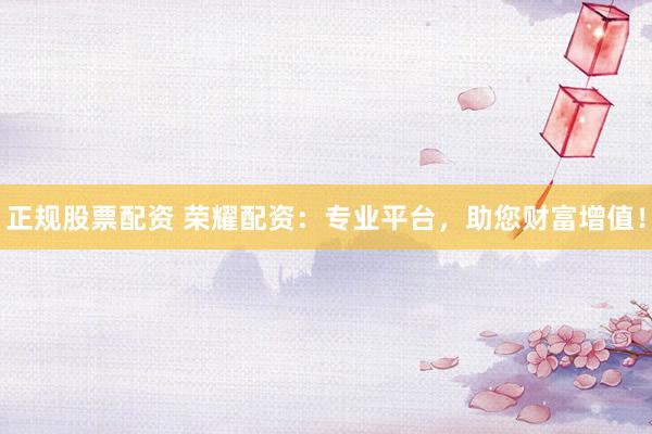 正规股票配资 荣耀配资：专业平台，助您财富增值！
