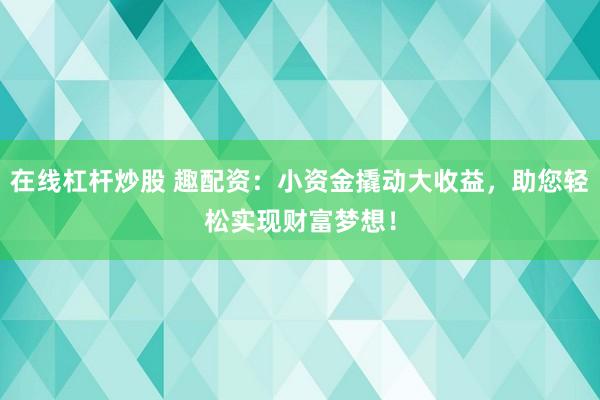 在线杠杆炒股 趣配资：小资金撬动大收益，助您轻松实现财富梦想！