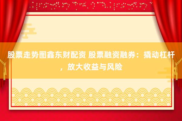 股票走势图鑫东财配资 股票融资融券：撬动杠杆，放大收益与风险