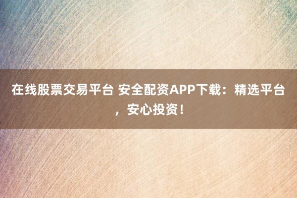 在线股票交易平台 安全配资APP下载：精选平台，安心投资！