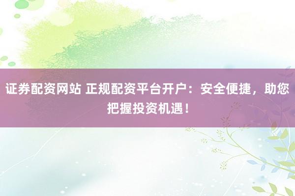 证券配资网站 正规配资平台开户：安全便捷，助您把握投资机遇！