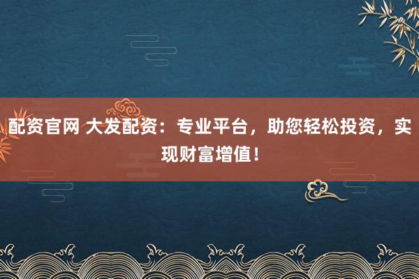 配资官网 大发配资：专业平台，助您轻松投资，实现财富增值！
