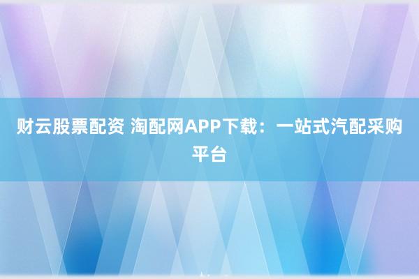 财云股票配资 淘配网APP下载：一站式汽配采购平台