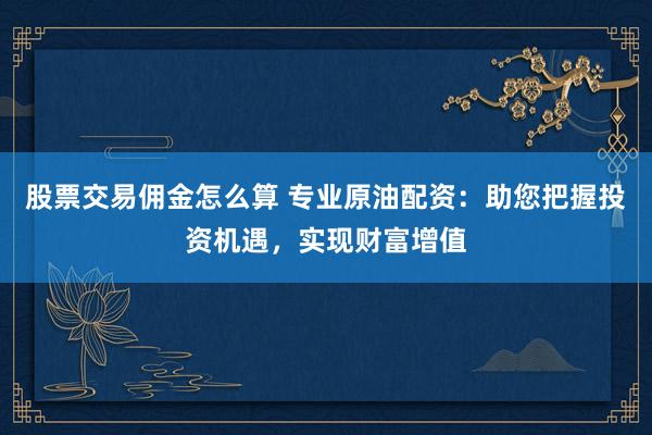股票交易佣金怎么算 专业原油配资：助您把握投资机遇，实现财富增值