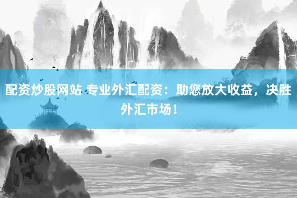 配资炒股网站 专业外汇配资：助您放大收益，决胜外汇市场！