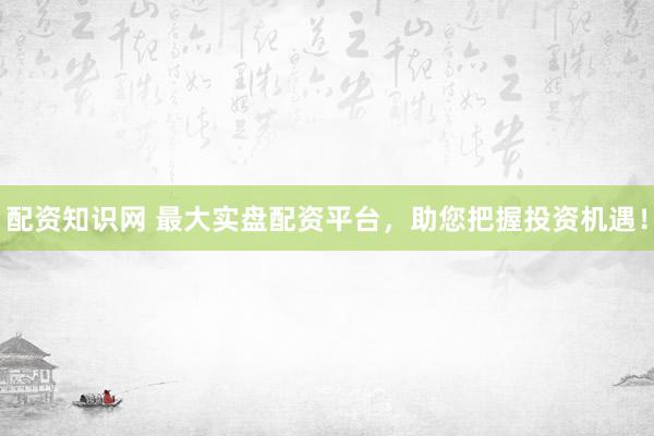 配资知识网 最大实盘配资平台，助您把握投资机遇！