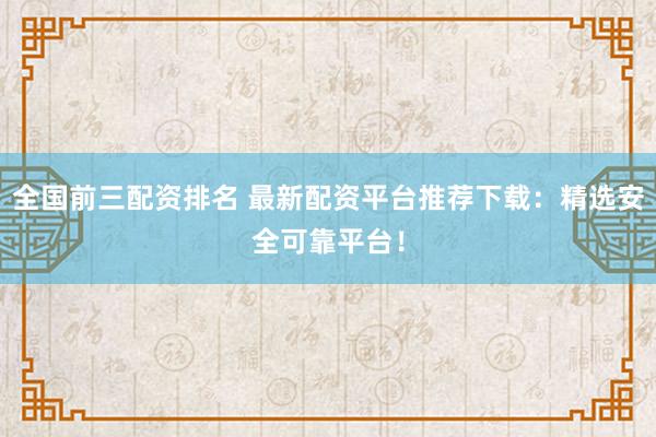 全国前三配资排名 最新配资平台推荐下载：精选安全可靠平台！