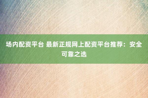 场内配资平台 最新正规网上配资平台推荐：安全可靠之选