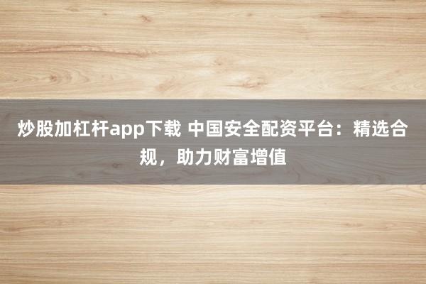 炒股加杠杆app下载 中国安全配资平台：精选合规，助力财富增值