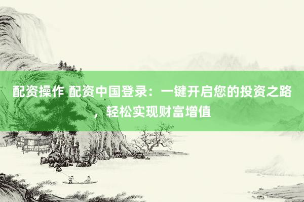 配资操作 配资中国登录：一键开启您的投资之路，轻松实现财富增值