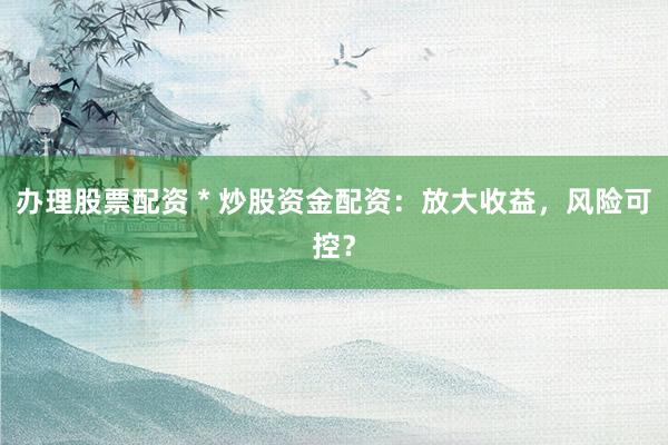 办理股票配资 * 炒股资金配资：放大收益，风险可控？