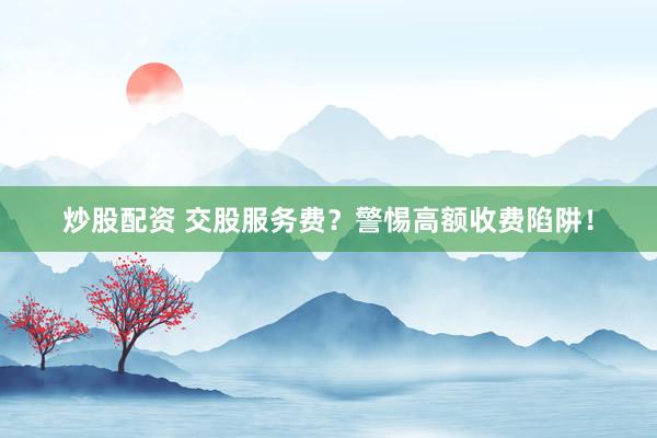 炒股配资 交股服务费？警惕高额收费陷阱！