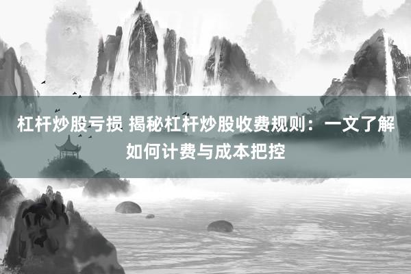 杠杆炒股亏损 揭秘杠杆炒股收费规则：一文了解如何计费与成本把控