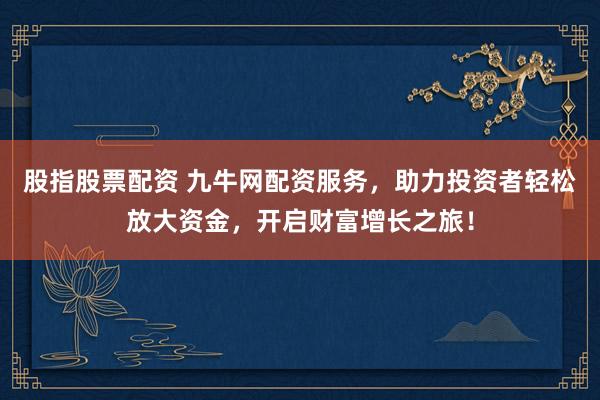 股指股票配资 九牛网配资服务，助力投资者轻松放大资金，开启财富增长之旅！