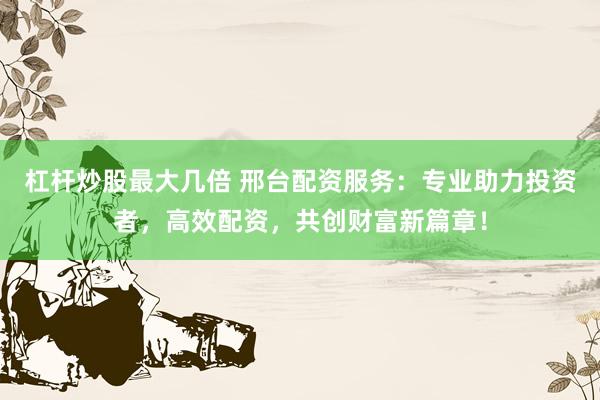 杠杆炒股最大几倍 邢台配资服务：专业助力投资者，高效配资，共创财富新篇章！