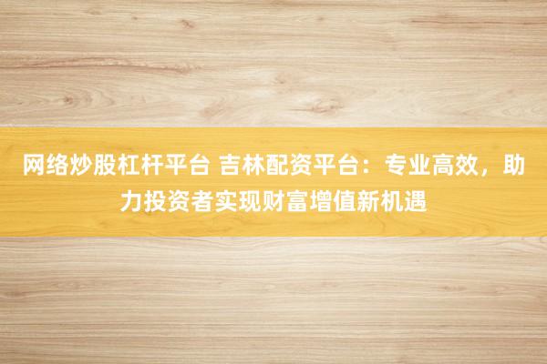 网络炒股杠杆平台 吉林配资平台：专业高效，助力投资者实现财富增值新机遇