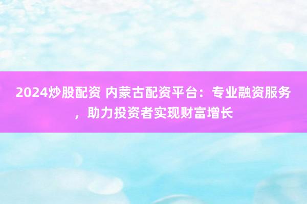 2024炒股配资 内蒙古配资平台：专业融资服务，助力投资者实现财富增长