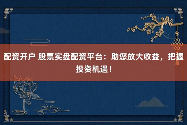配资开户 股票实盘配资平台：助您放大收益，把握投资机遇！