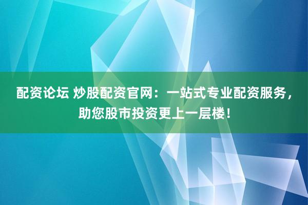 配资论坛 炒股配资官网：一站式专业配资服务，助您股市投资更上一层楼！