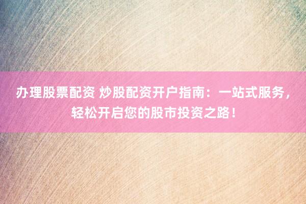 办理股票配资 炒股配资开户指南：一站式服务，轻松开启您的股市投资之路！