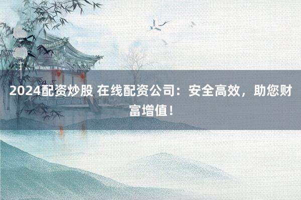 2024配资炒股 在线配资公司：安全高效，助您财富增值！