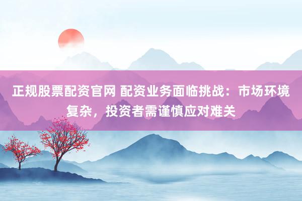 正规股票配资官网 配资业务面临挑战：市场环境复杂，投资者需谨慎应对难关