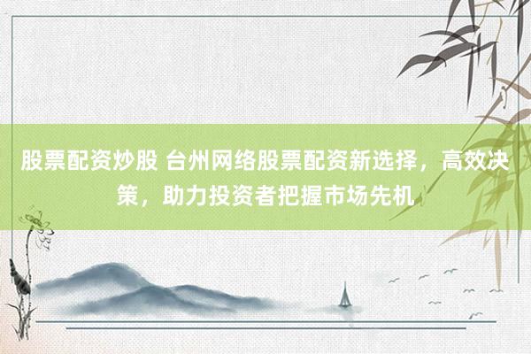 股票配资炒股 台州网络股票配资新选择，高效决策，助力投资者把握市场先机