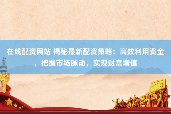 在线配资网站 揭秘最新配资策略：高效利用资金，把握市场脉动，实现财富增值