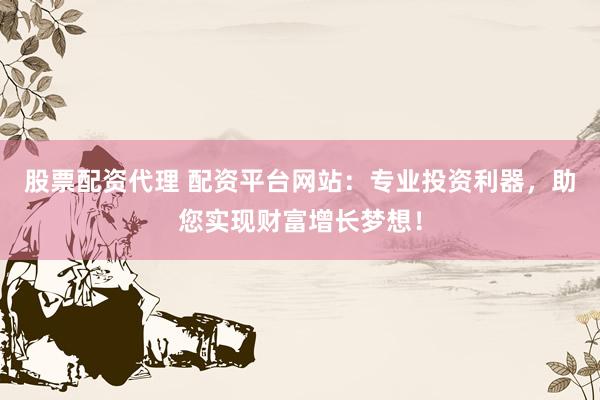 股票配资代理 配资平台网站：专业投资利器，助您实现财富增长梦想！