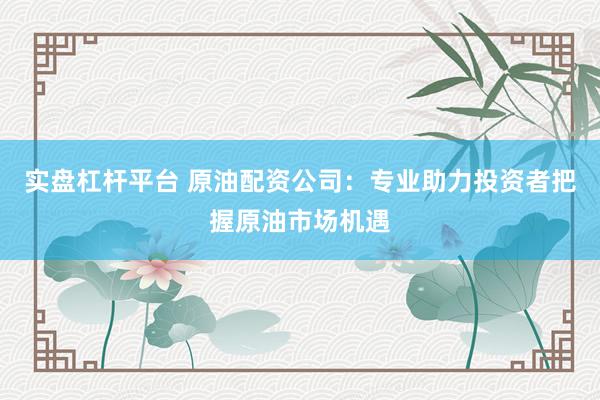 实盘杠杆平台 原油配资公司：专业助力投资者把握原油市场机遇