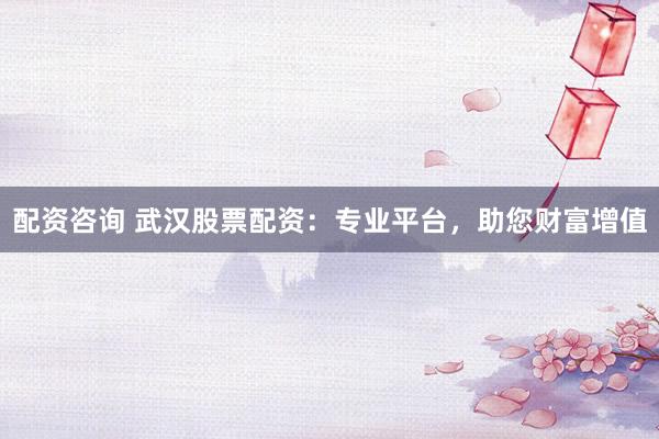 配资咨询 武汉股票配资：专业平台，助您财富增值