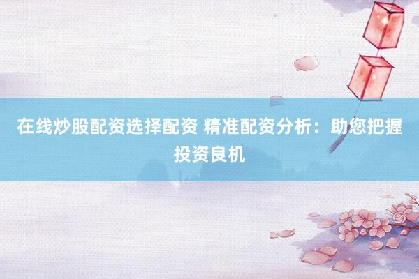 在线炒股配资选择配资 精准配资分析：助您把握投资良机