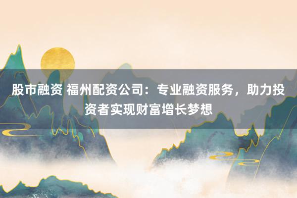 股市融资 福州配资公司：专业融资服务，助力投资者实现财富增长梦想