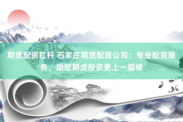 期货配资杠杆 石家庄期货配资公司：专业配资服务，助您期货投资更上一层楼