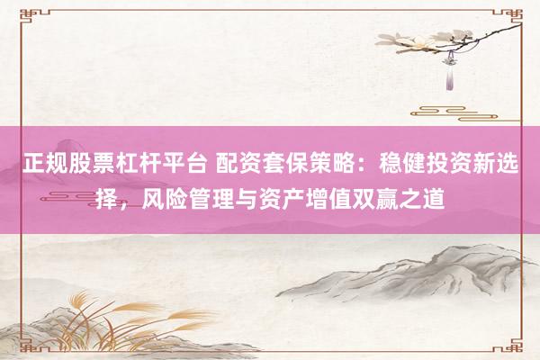 正规股票杠杆平台 配资套保策略：稳健投资新选择，风险管理与资产增值双赢之道