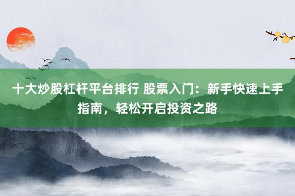 十大炒股杠杆平台排行 股票入门：新手快速上手指南，轻松开启投资之路