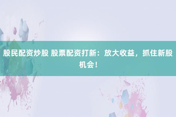 股民配资炒股 股票配资打新：放大收益，抓住新股机会！