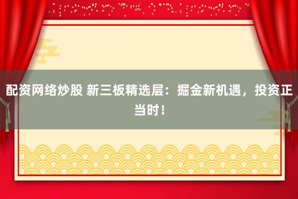 配资网络炒股 新三板精选层：掘金新机遇，投资正当时！