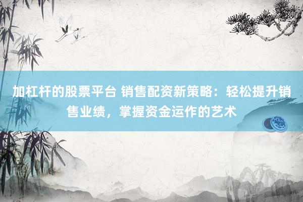 加杠杆的股票平台 销售配资新策略：轻松提升销售业绩，掌握资金运作的艺术